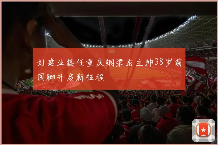 刘建业接任重庆铜梁龙主帅38岁前国脚开启新征程