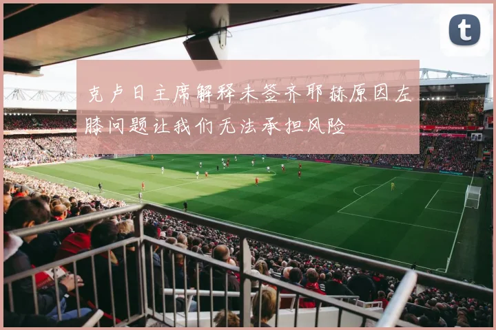 克卢日主席解释未签齐耶赫原因左膝问题让我们无法承担风险