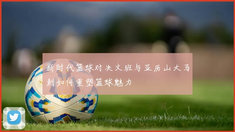 新时代篮球对决文班与亚历山大马刺如何重塑篮球魅力