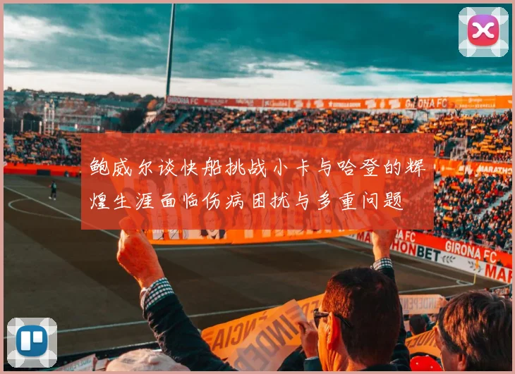 鲍威尔谈快船挑战小卡与哈登的辉煌生涯面临伤病困扰与多重问题