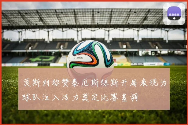莫斯利称赞泰厄斯琼斯开局表现为球队注入活力奠定比赛基调