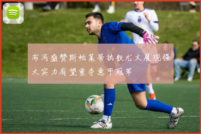 布冯盛赞斯帕莱蒂执教尤文展现强大实力有望重夺意甲冠军