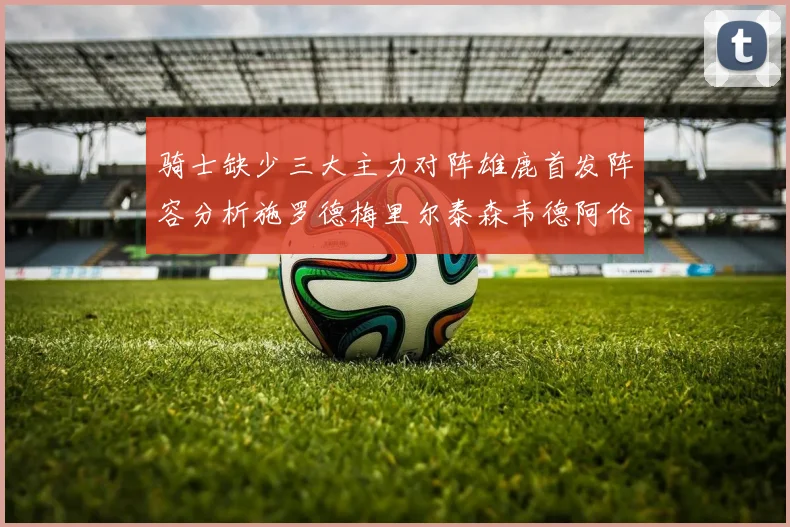 骑士缺少三大主力对阵雄鹿首发阵容分析施罗德梅里尔泰森韦德阿伦出战