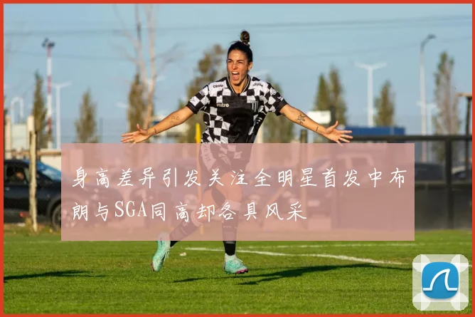 身高差异引发关注全明星首发中布朗与SGA同高却各具风采