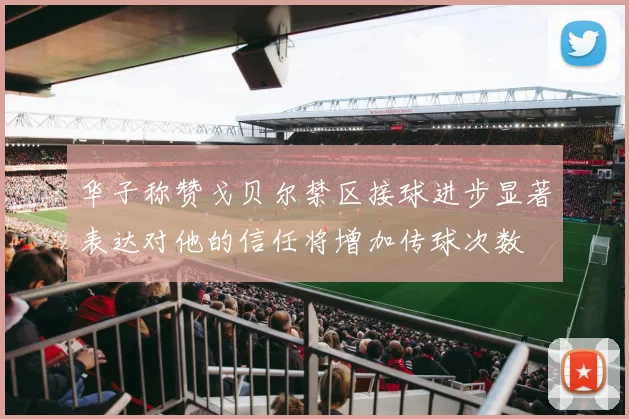 华子称赞戈贝尔禁区接球进步显著表达对他的信任将增加传球次数