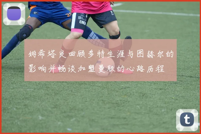 姆希塔良回顾多特生涯与图赫尔的影响并畅谈加盟曼联的心路历程