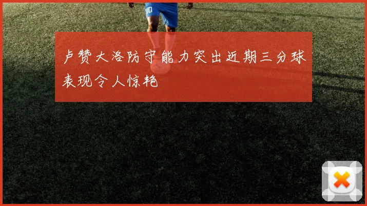 卢赞大洛防守能力突出近期三分球表现令人惊艳