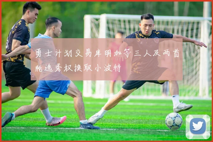 勇士计划交易库明加等三人及两首轮选秀权换取小波特