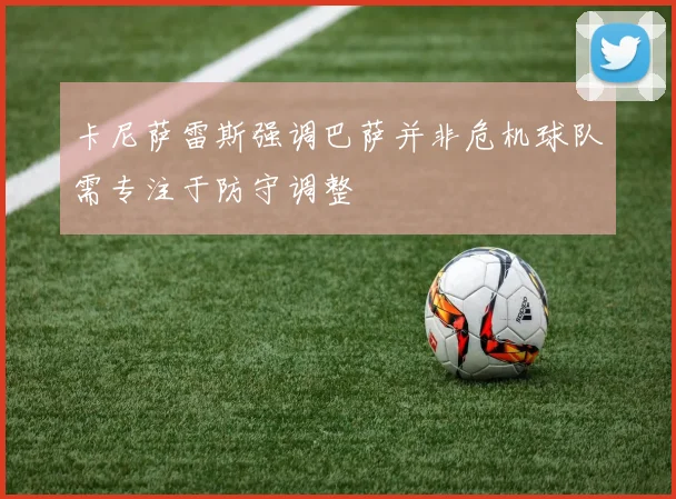 卡尼萨雷斯强调巴萨并非危机球队需专注于防守调整