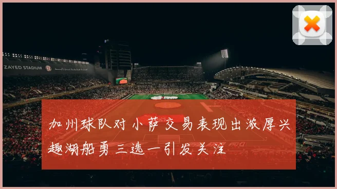 加州球队对小萨交易表现出浓厚兴趣湖船勇三选一引发关注