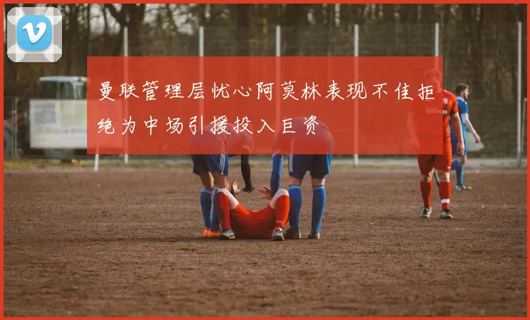 曼联管理层忧心阿莫林表现不佳拒绝为中场引援投入巨资