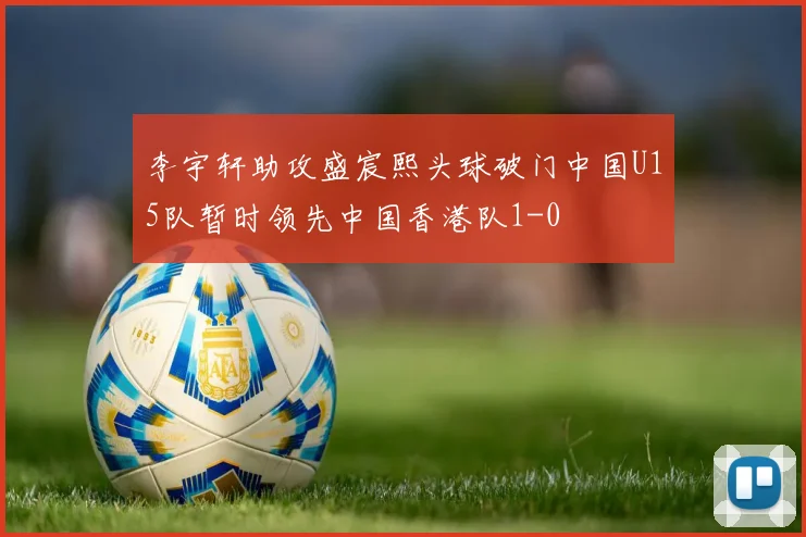 李宇轩助攻盛宸熙头球破门中国U15队暂时领先中国香港队1-0