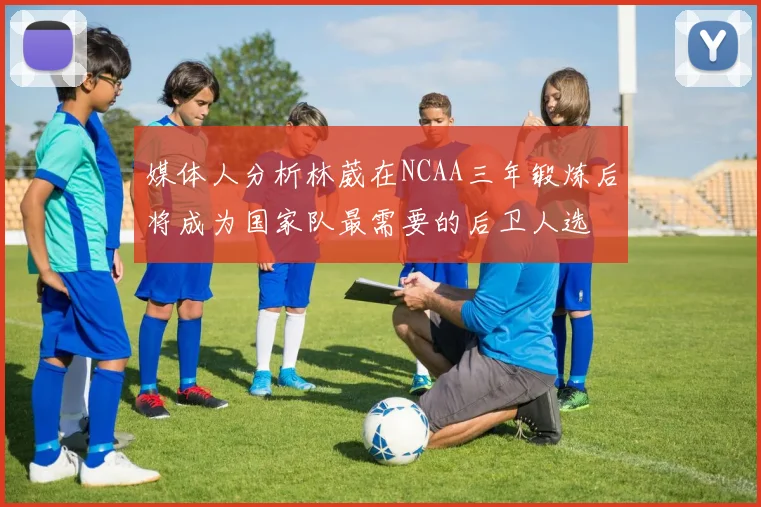 媒体人分析林葳在NCAA三年锻炼后将成为国家队最需要的后卫人选
