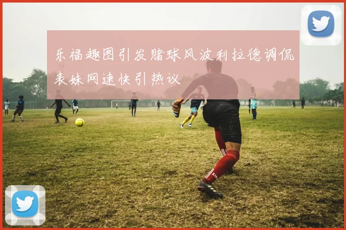 乐福趣图引发赌球风波利拉德调侃表妹网速快引热议