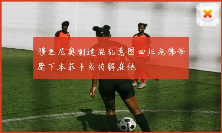 穆里尼奥制造混乱意图回归老佛爷麾下本菲卡或将解雇他