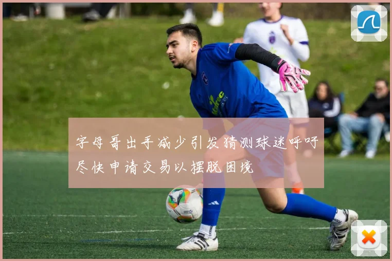 字母哥出手减少引发猜测球迷呼吁尽快申请交易以摆脱困境